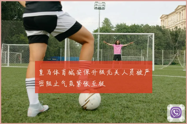皇马体育城安保升级无关人员被严密阻止气氛紧张至极