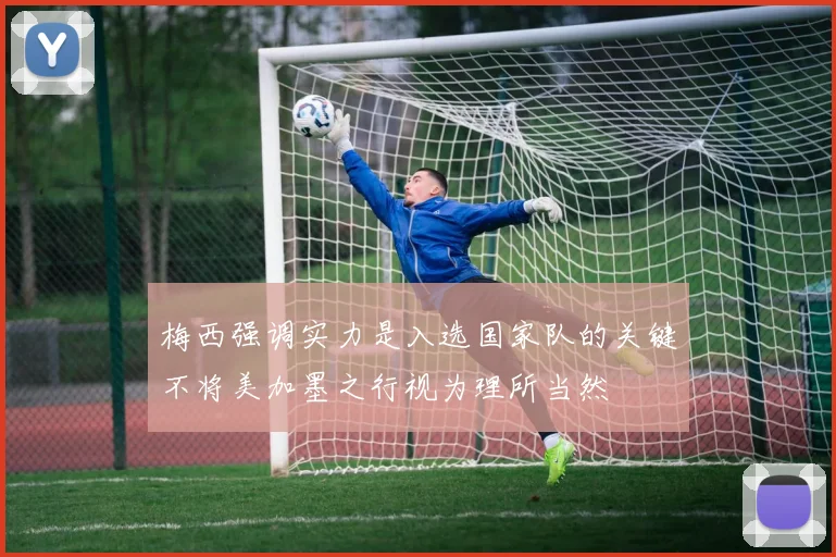 梅西强调实力是入选国家队的关键不将美加墨之行视为理所当然