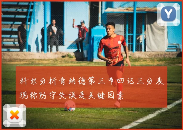 科尔分析肯纳德第三节四记三分表现称防守失误是关键因素