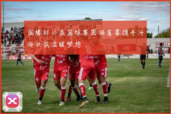 国缘杯公益篮球赛圆满落幕携手河海共筑温暖梦想