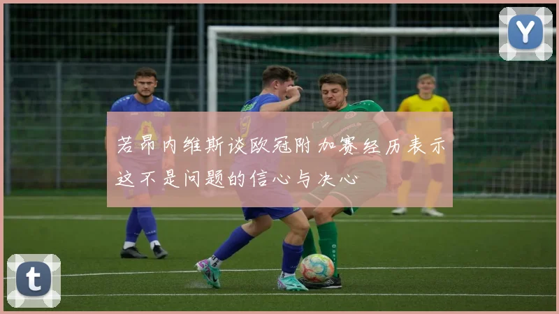 若昂内维斯谈欧冠附加赛经历表示这不是问题的信心与决心