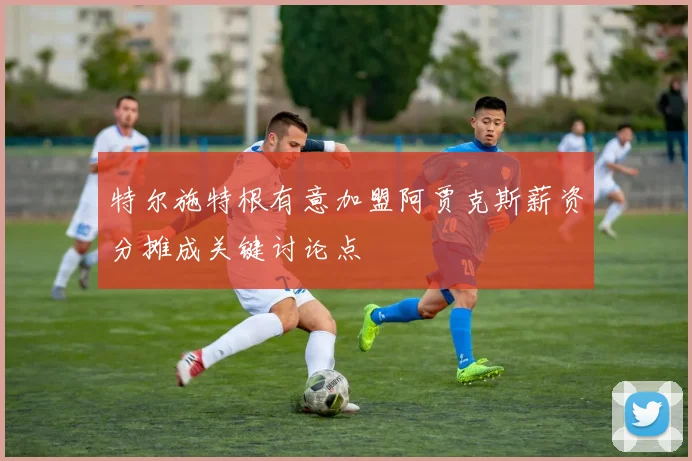 特尔施特根有意加盟阿贾克斯薪资分摊成关键讨论点
