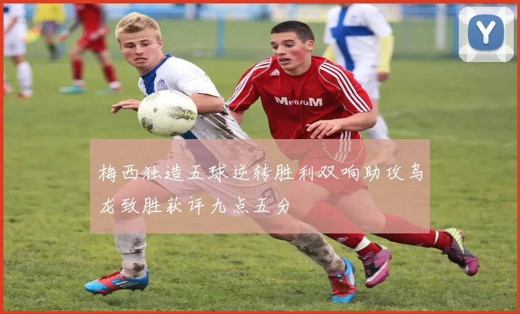 梅西独造五球逆转胜利双响助攻乌龙致胜获评九点五分