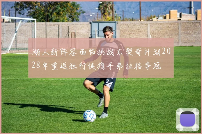 湖人新阵容面临挑战东契奇计划2028年重返独行侠携手弗拉格争冠