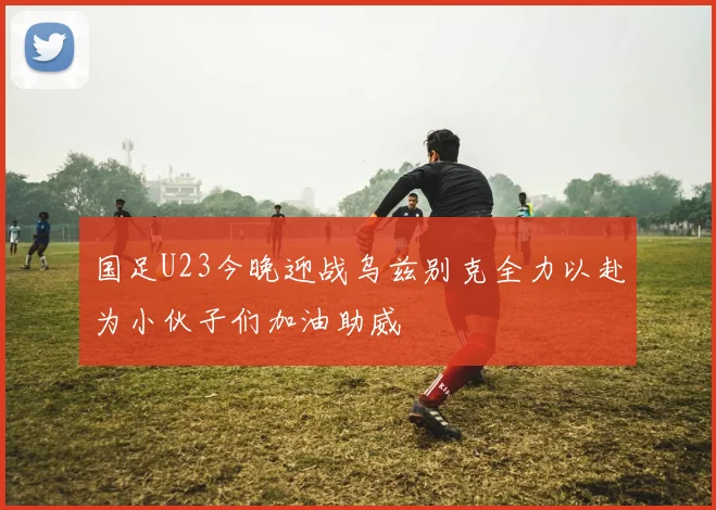 国足U23今晚迎战乌兹别克全力以赴为小伙子们加油助威