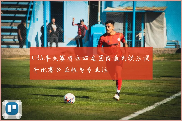 CBA半决赛将由四名国际裁判执法提升比赛公正性与专业性