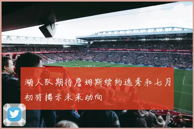 湖人队期待詹姆斯续约选秀和七月初将揭示未来动向