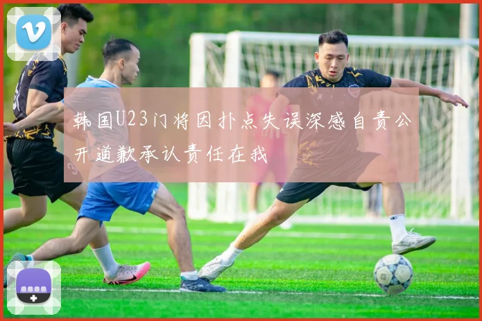 韩国U23门将因扑点失误深感自责公开道歉承认责任在我