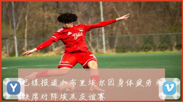 巴媒报道加布里埃尔因身体疲劳或缺席对阵埃及友谊赛