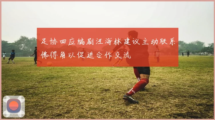 足协回应编剧汪海林建议主动联系佛得角以促进合作交流