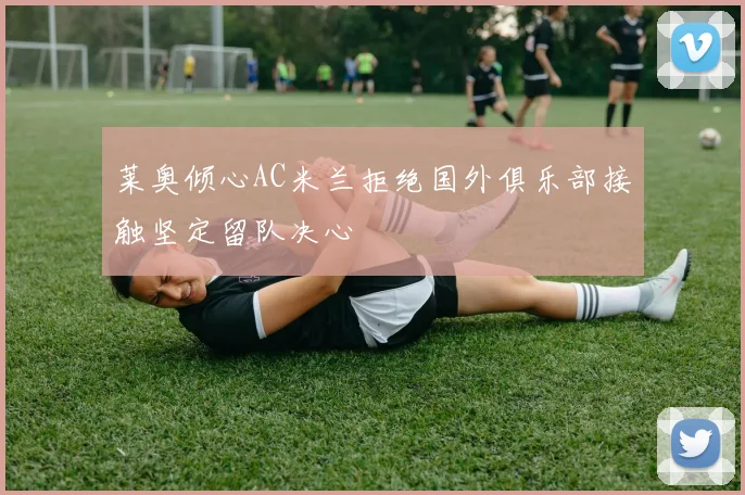 莱奥倾心AC米兰拒绝国外俱乐部接触坚定留队决心
