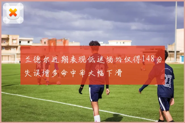 兰德尔近期表现低迷场均仅得148分失误增多命中率大幅下滑
