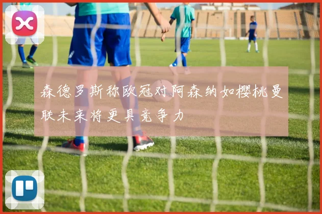 森德罗斯称欧冠对阿森纳如樱桃曼联未来将更具竞争力