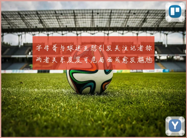 字母哥与球迷互怼引发关注记者称两者关系岌岌可危局面或愈发尴尬