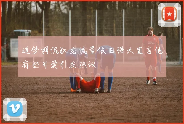 追梦调侃狄龙流量依旧强大直言他有些可爱引发热议