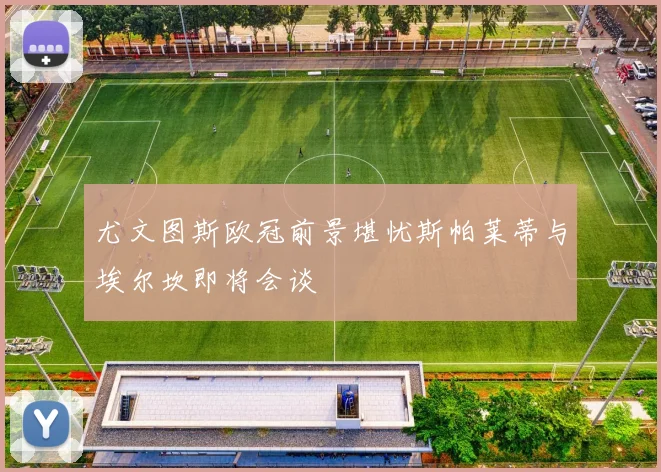 尤文图斯欧冠前景堪忧斯帕莱蒂与埃尔坎即将会谈