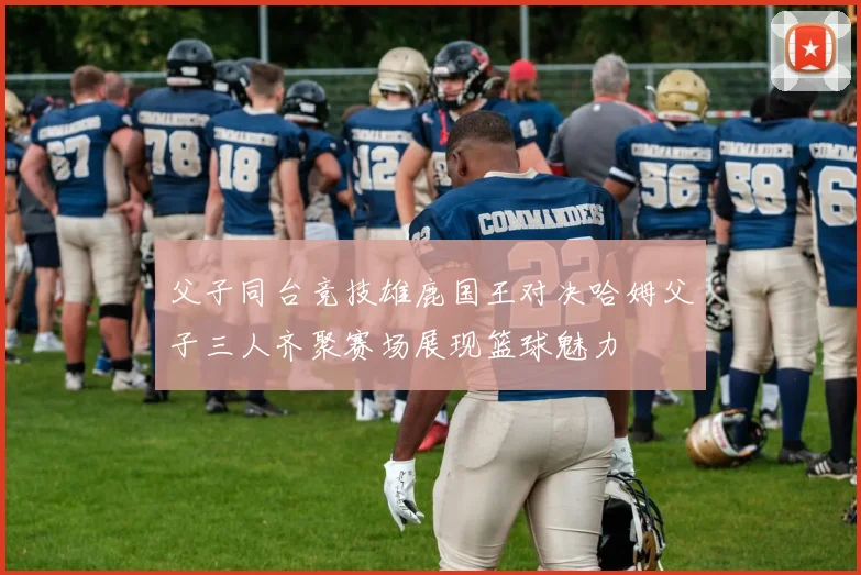 父子同台竞技雄鹿国王对决哈姆父子三人齐聚赛场展现篮球魅力