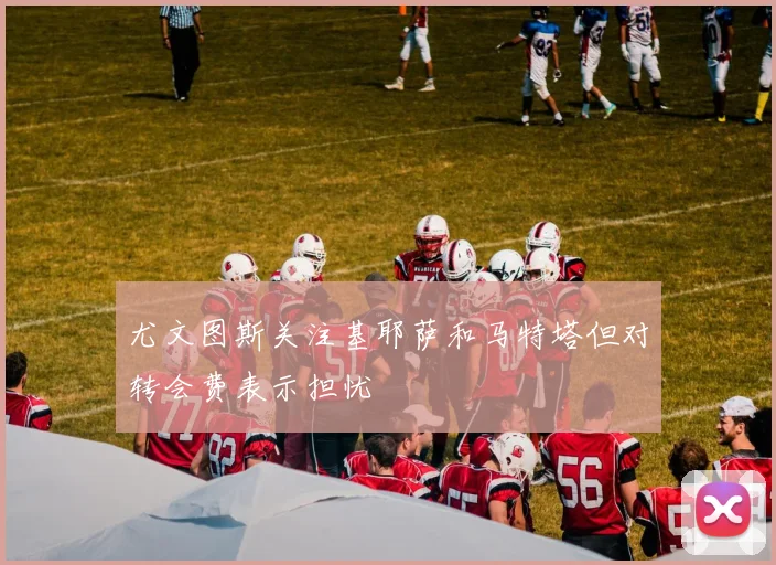 尤文图斯关注基耶萨和马特塔但对转会费表示担忧
