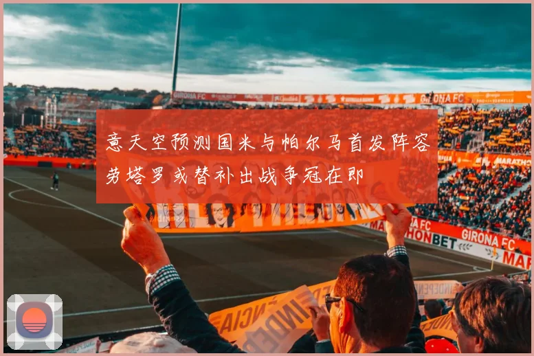 意天空预测国米与帕尔马首发阵容劳塔罗或替补出战争冠在即