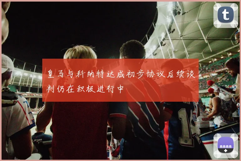 皇马与科纳特达成初步协议后续谈判仍在积极进行中