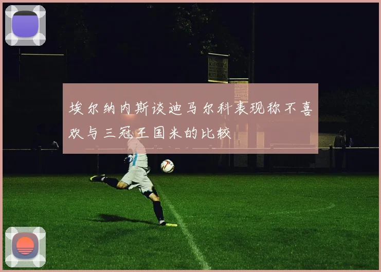 埃尔纳内斯谈迪马尔科表现称不喜欢与三冠王国米的比较