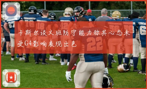 卡斯尔谈文班防守能力称其心态未受G4影响表现出色