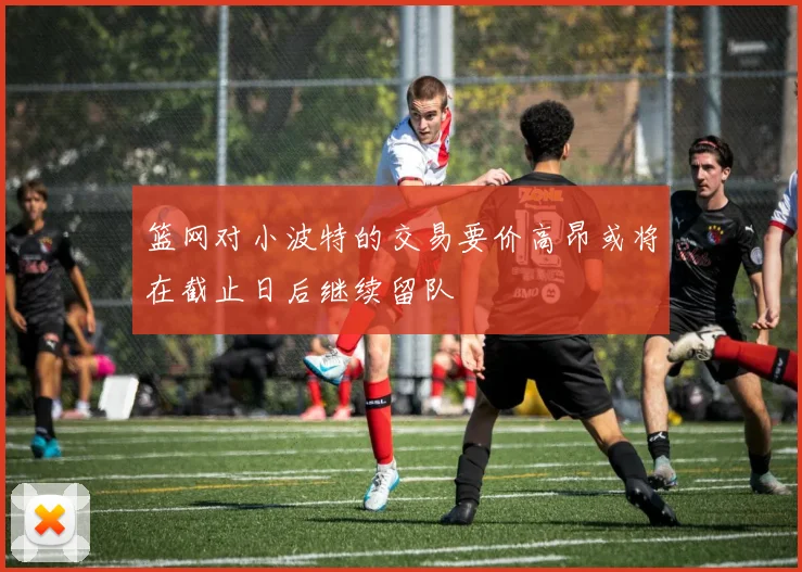篮网对小波特的交易要价高昂或将在截止日后继续留队