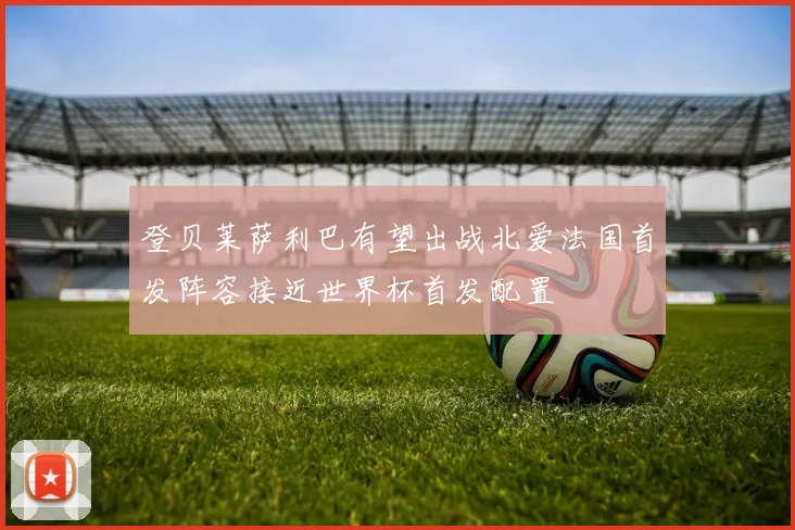 登贝莱萨利巴有望出战北爱法国首发阵容接近世界杯首发配置