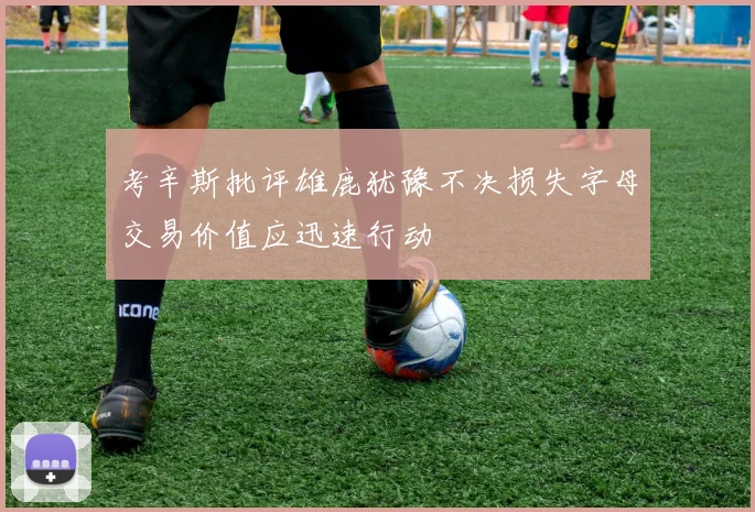 考辛斯批评雄鹿犹豫不决损失字母交易价值应迅速行动