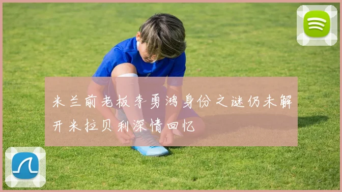 米兰前老板李勇鸿身份之谜仍未解开米拉贝利深情回忆