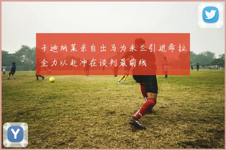 卡迪纳莱亲自出马为米兰引进希拉全力以赴冲在谈判最前线