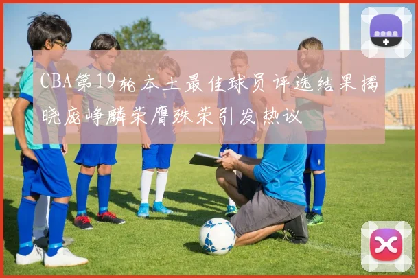CBA第19轮本土最佳球员评选结果揭晓庞峥麟荣膺殊荣引发热议